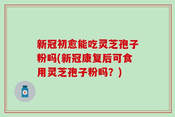 新冠初愈能吃灵芝孢子粉吗(新冠康复后可食用灵芝孢子粉吗？)