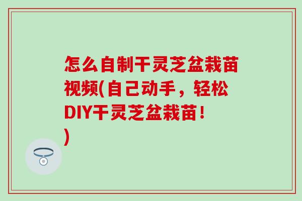 怎么自制干灵芝盆栽苗视频(自己动手，轻松DIY干灵芝盆栽苗！)