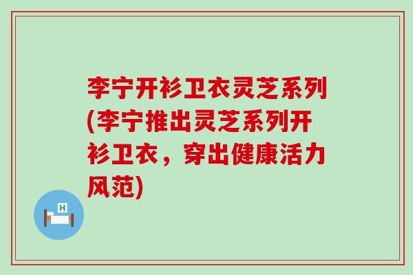 李宁开衫卫衣灵芝系列(李宁推出灵芝系列开衫卫衣，穿出健康活力风范)