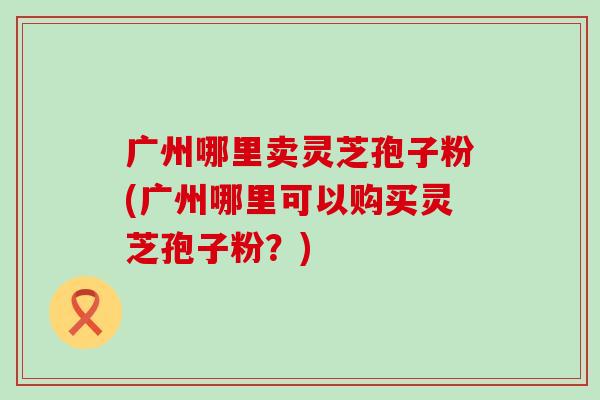 广州哪里卖灵芝孢子粉(广州哪里可以购买灵芝孢子粉？)