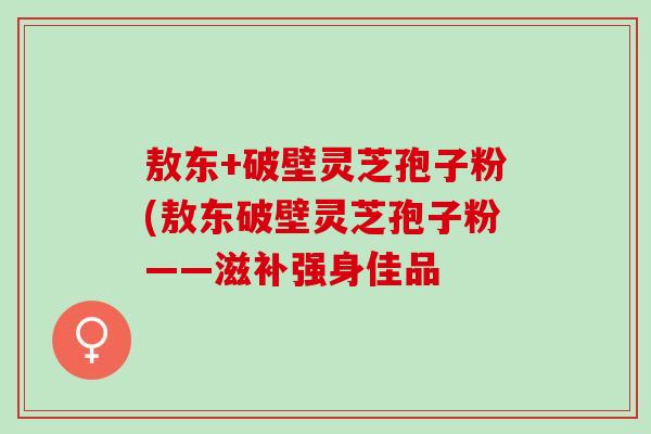 敖东+破壁灵芝孢子粉(敖东破壁灵芝孢子粉——滋补强身佳品