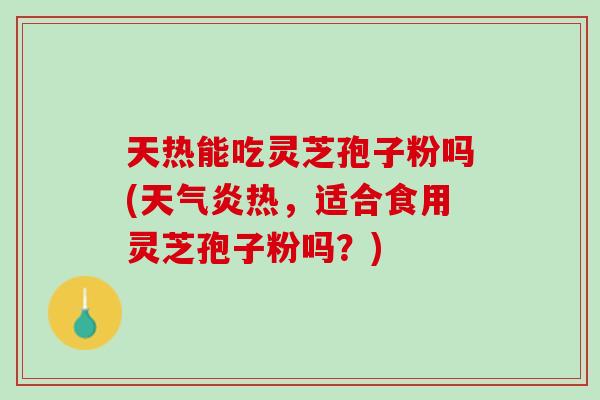 天热能吃灵芝孢子粉吗(天气炎热，适合食用灵芝孢子粉吗？)