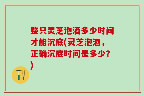 整只灵芝泡酒多少时间才能沉底(灵芝泡酒，正确沉底时间是多少？)