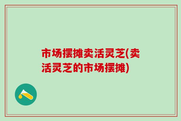 市场摆摊卖活灵芝(卖活灵芝的市场摆摊)