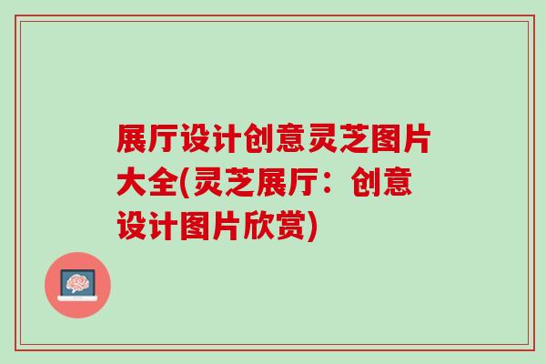 展厅设计创意灵芝图片大全(灵芝展厅：创意设计图片欣赏)