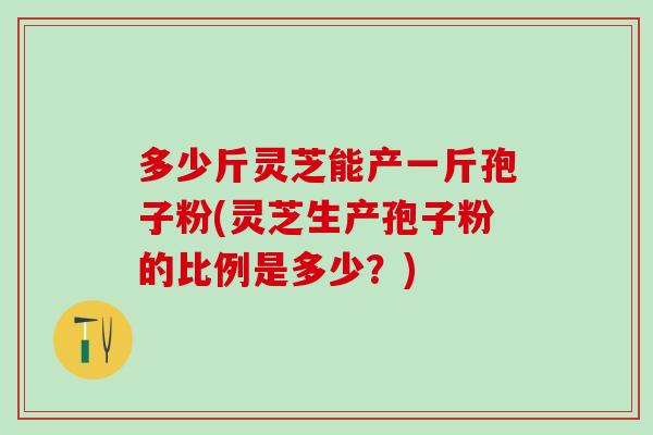 多少斤灵芝能产一斤孢子粉(灵芝生产孢子粉的比例是多少？)