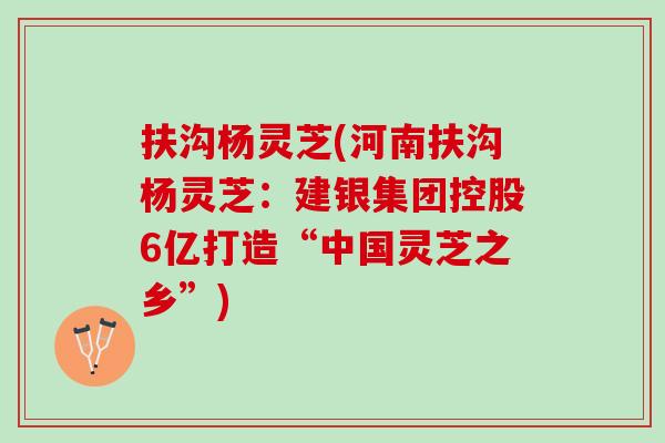 扶沟杨灵芝(河南扶沟杨灵芝：建银集团控股6亿打造“中国灵芝之乡”)