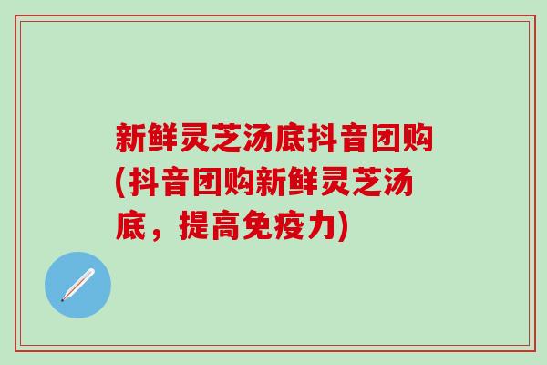 新鲜灵芝汤底抖音团购(抖音团购新鲜灵芝汤底，提高免疫力)