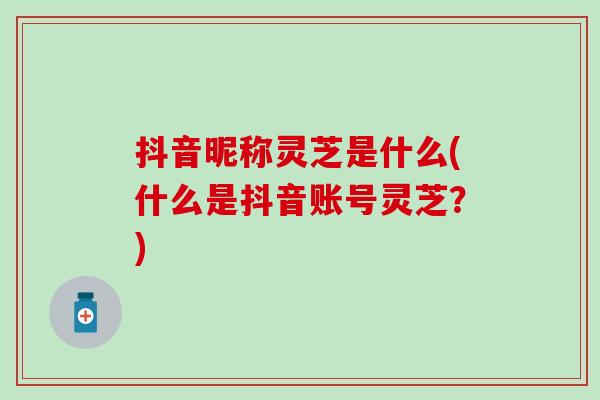 抖音昵称灵芝是什么(什么是抖音账号灵芝？)