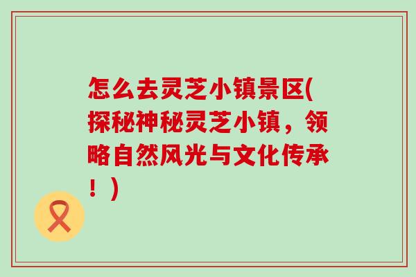 怎么去灵芝小镇景区(探秘神秘灵芝小镇，领略自然风光与文化传承！)