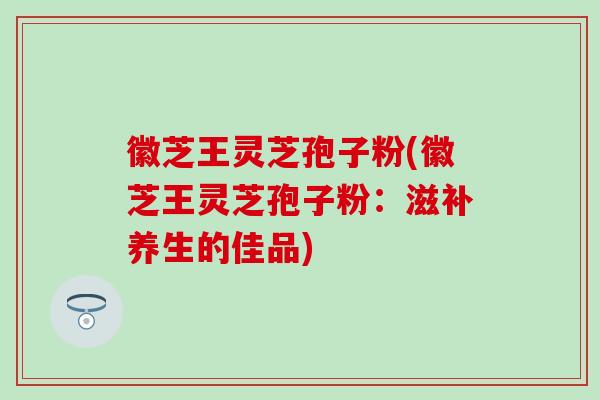 徽芝王灵芝孢子粉(徽芝王灵芝孢子粉：滋补养生的佳品)
