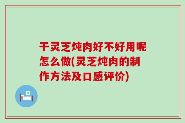 干灵芝炖肉好不好用呢怎么做(灵芝炖肉的制作方法及口感评价)