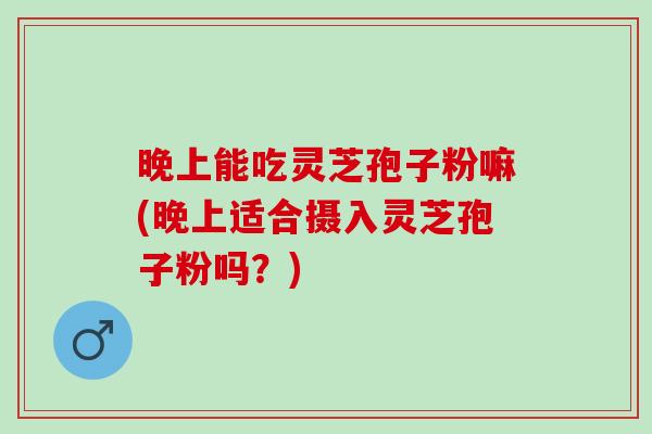 晚上能吃灵芝孢子粉嘛(晚上适合摄入灵芝孢子粉吗？)