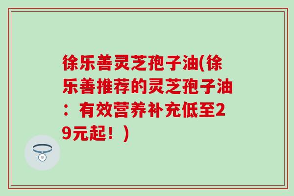 徐乐善灵芝孢子油(徐乐善推荐的灵芝孢子油：有效营养补充低至29元起！)