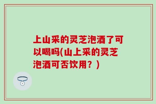 上山采的灵芝泡酒了可以喝吗(山上采的灵芝泡酒可否饮用？)