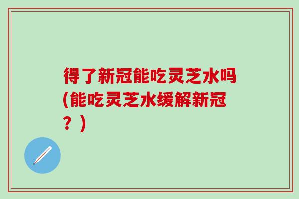 得了新冠能吃灵芝水吗(能吃灵芝水缓解新冠？)