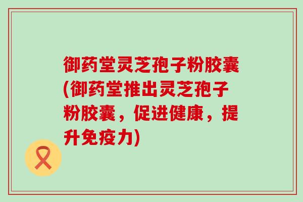 御药堂灵芝孢子粉胶囊(御药堂推出灵芝孢子粉胶囊，促进健康，提升免疫力)