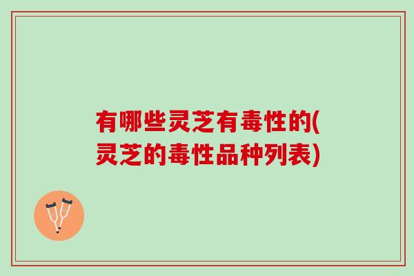 有哪些灵芝有毒性的(灵芝的毒性品种列表)