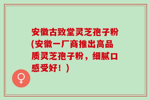 安徽古致堂灵芝孢子粉(安徽一厂商推出高品质灵芝孢子粉，细腻口感受好！)