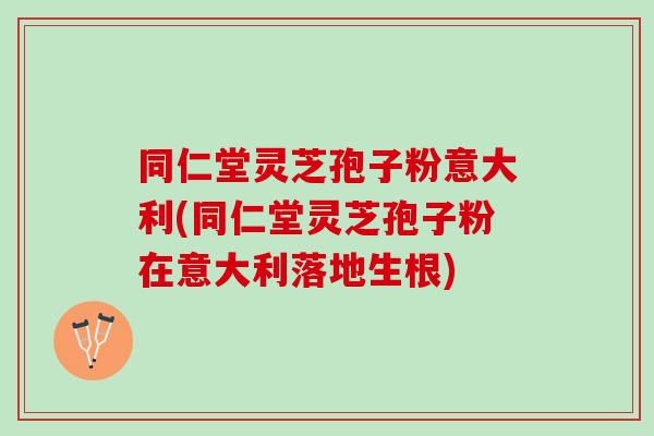 同仁堂灵芝孢子粉意大利(同仁堂灵芝孢子粉在意大利落地生根)