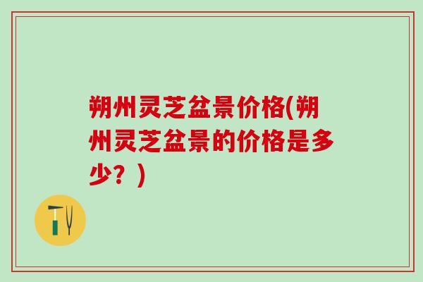 朔州灵芝盆景价格(朔州灵芝盆景的价格是多少？)