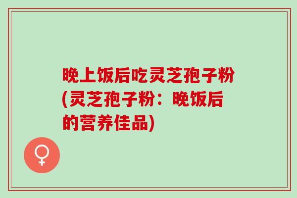 晚上饭后吃灵芝孢子粉(灵芝孢子粉：晚饭后的营养佳品)