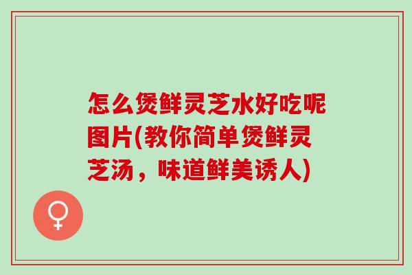 怎么煲鲜灵芝水好吃呢图片(教你简单煲鲜灵芝汤，味道鲜美诱人)