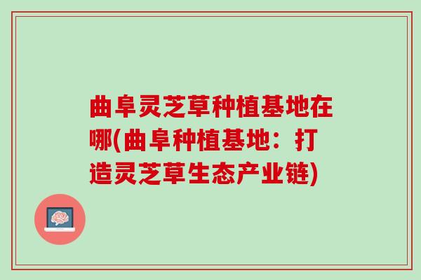 曲阜灵芝草种植基地在哪(曲阜种植基地：打造灵芝草生态产业链)