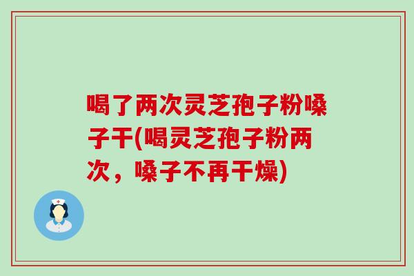 喝了两次灵芝孢子粉嗓子干(喝灵芝孢子粉两次，嗓子不再干燥)
