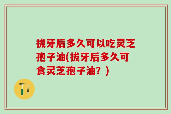 拔牙后多久可以吃灵芝孢子油(拔牙后多久可食灵芝孢子油？)