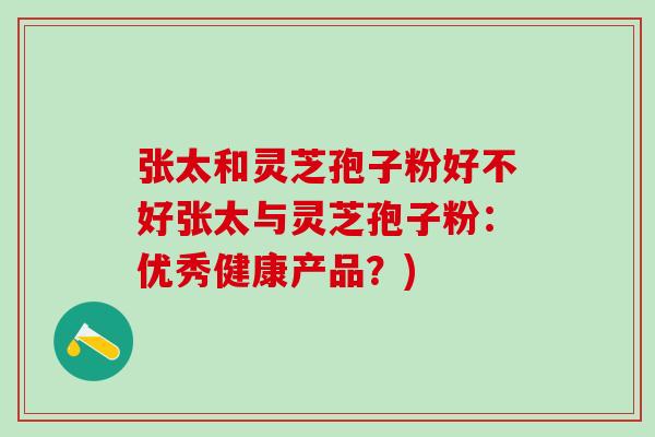 张太和灵芝孢子粉好不好张太与灵芝孢子粉：优秀健康产品？)
