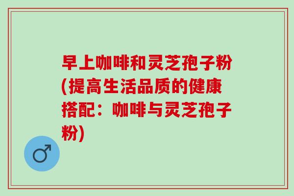 早上咖啡和灵芝孢子粉(提高生活品质的健康搭配：咖啡与灵芝孢子粉)