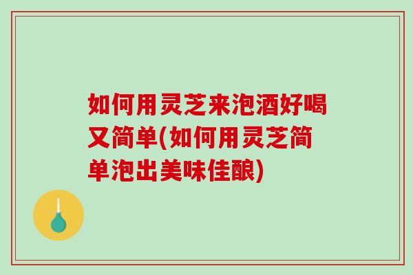 如何用灵芝来泡酒好喝又简单(如何用灵芝简单泡出美味佳酿)