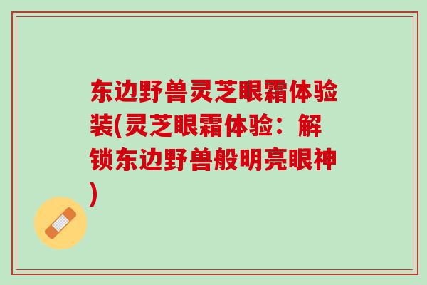 东边野兽灵芝眼霜体验装(灵芝眼霜体验：解锁东边野兽般明亮眼神)