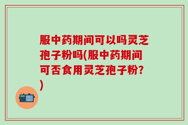 服中药期间可以吗灵芝孢子粉吗(服中药期间可否食用灵芝孢子粉？)