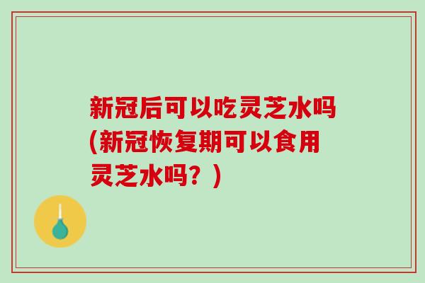 新冠后可以吃灵芝水吗(新冠恢复期可以食用灵芝水吗？)