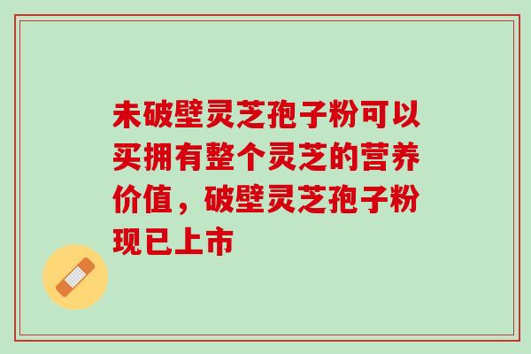 未破壁灵芝孢子粉可以买拥有整个灵芝的营养价值，破壁灵芝孢子粉现已上市