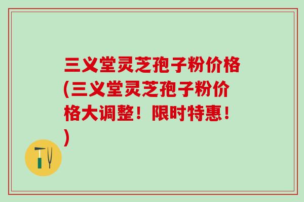 三义堂灵芝孢子粉价格(三义堂灵芝孢子粉价格大调整！限时特惠！)