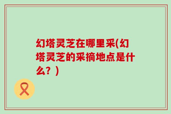 幻塔灵芝在哪里采(幻塔灵芝的采摘地点是什么？)