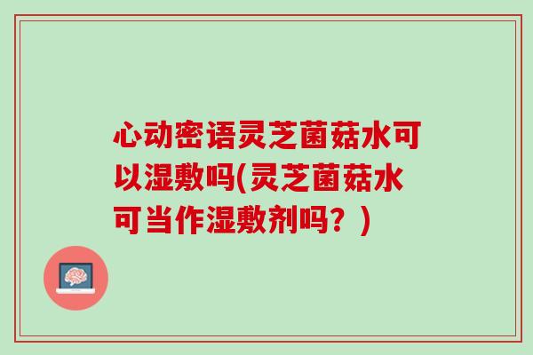心动密语灵芝菌菇水可以湿敷吗(灵芝菌菇水可当作湿敷剂吗？)