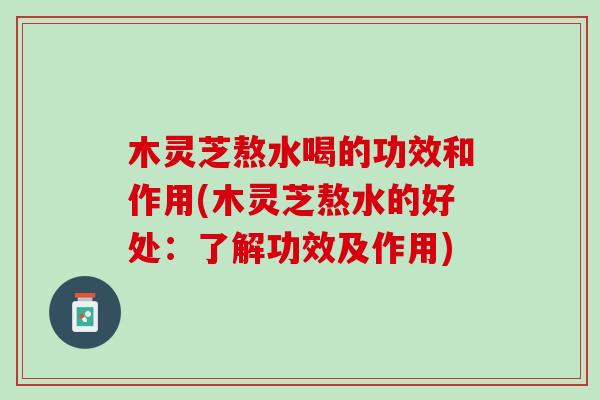木灵芝熬水喝的功效和作用(木灵芝熬水的好处：了解功效及作用)