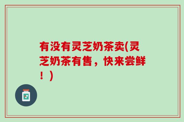 有没有灵芝奶茶卖(灵芝奶茶有售，快来尝鲜！)