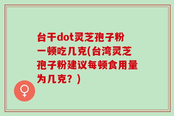 台干dot灵芝孢子粉一顿吃几克(台湾灵芝孢子粉建议每顿食用量为几克？)