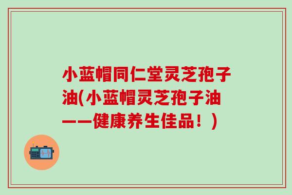 小蓝帽同仁堂灵芝孢子油(小蓝帽灵芝孢子油——健康养生佳品！)