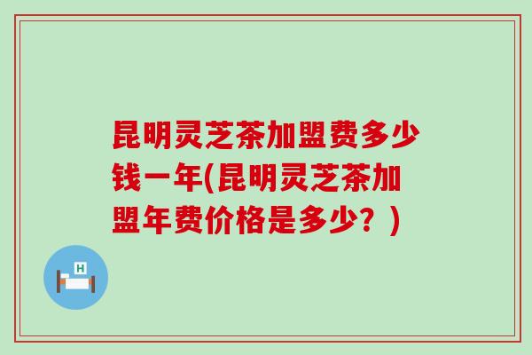 昆明灵芝茶加盟费多少钱一年(昆明灵芝茶加盟年费价格是多少？)