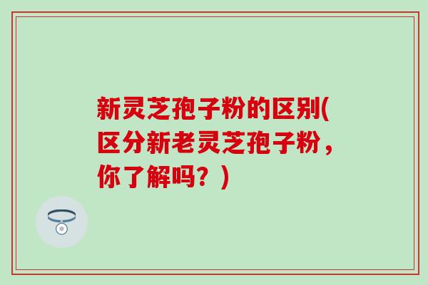 新灵芝孢子粉的区别(区分新老灵芝孢子粉，你了解吗？)