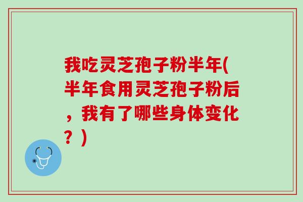 我吃灵芝孢子粉半年(半年食用灵芝孢子粉后，我有了哪些身体变化？)