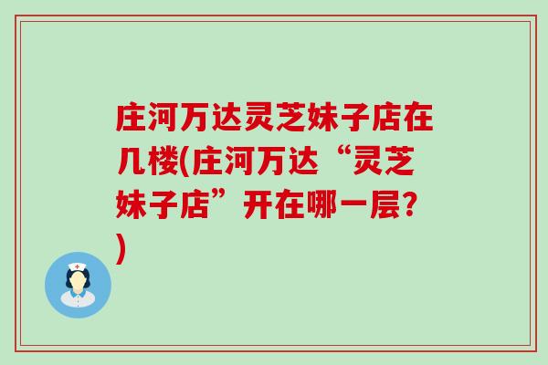 庄河万达灵芝妹子店在几楼(庄河万达“灵芝妹子店”开在哪一层?) 庄河万达灵芝妹子店在几楼(庄河万达“灵芝妹子店”开在哪一层?)