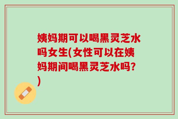 姨妈期可以喝黑灵芝水吗女生(女性可以在姨妈期间喝黑灵芝水吗？)