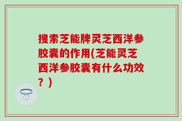 搜索芝能牌灵芝西洋参胶囊的作用(芝能灵芝西洋参胶囊有什么功效？)